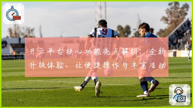 开云平台核心功能亮点解析:全新升级体验,让便捷操作与丰富活动一网打尽