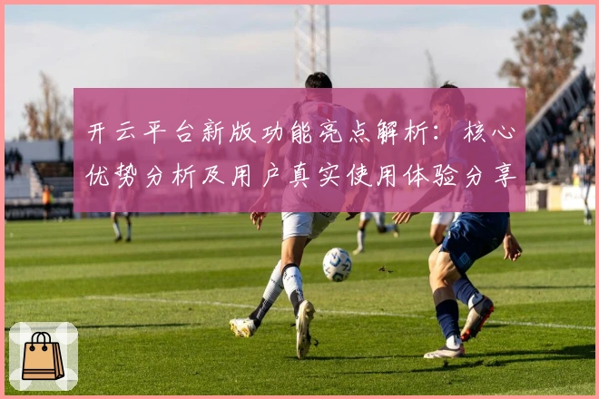 开云平台新版功能亮点解析：核心优势分析及用户真实使用体验分享
