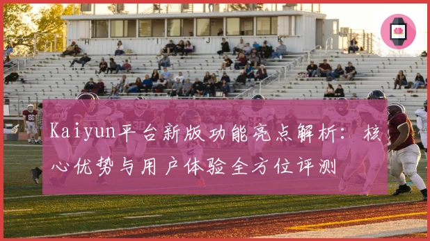 Kaiyun平台新版功能亮点解析：核心优势与用户体验全方位评测